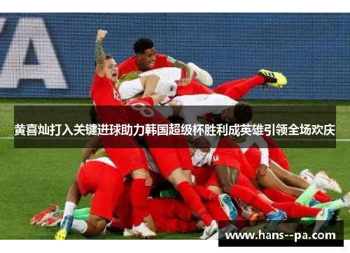 黄喜灿打入关键进球助力韩国超级杯胜利成英雄引领全场欢庆