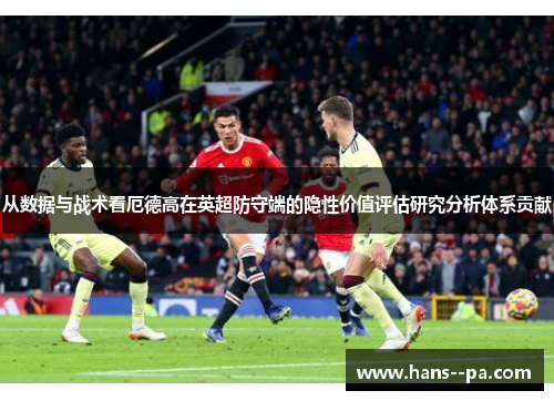 从数据与战术看厄德高在英超防守端的隐性价值评估研究分析体系贡献