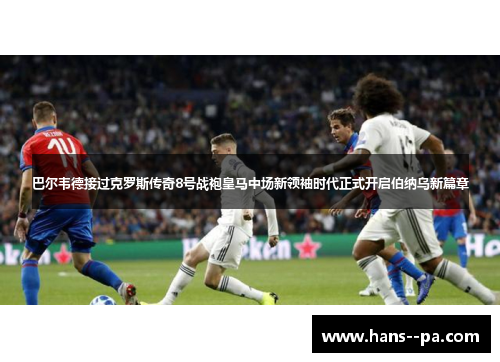 巴尔韦德接过克罗斯传奇8号战袍皇马中场新领袖时代正式开启伯纳乌新篇章
