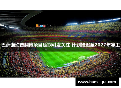 巴萨诺坎普翻修项目延期引发关注 计划推迟至2027年完工