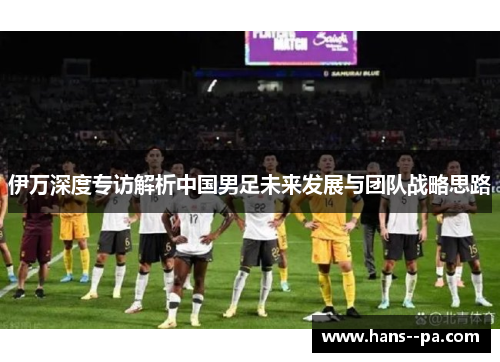 伊万深度专访解析中国男足未来发展与团队战略思路 伊万深度专访解析中国男足未来发展与团队战略思路
