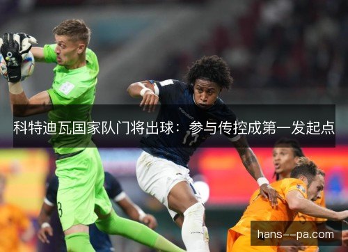 科特迪瓦国家队门将出球:参与传控成第一发起点 科特迪瓦国家队门将出球:参与传控成第一发起点