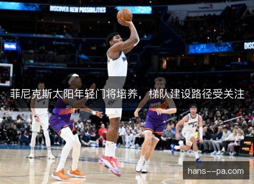 菲尼克斯太阳年轻门将培养,梯队建设路径受关注 菲尼克斯太阳年轻门将培养,梯队建设路径受关注